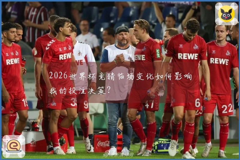 2026世界杯竞猜临场变化如何影响我的投注决策？