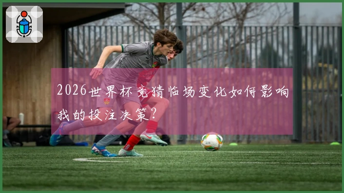 2026世界杯竞猜临场变化如何影响我的投注决策？